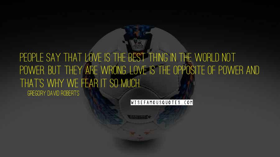 Gregory David Roberts Quotes: People say that love is the best thing in the world not power. But they are wrong. Love is the opposite of power and that's why we fear it so much.