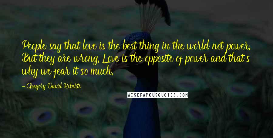 Gregory David Roberts Quotes: People say that love is the best thing in the world not power. But they are wrong. Love is the opposite of power and that's why we fear it so much.