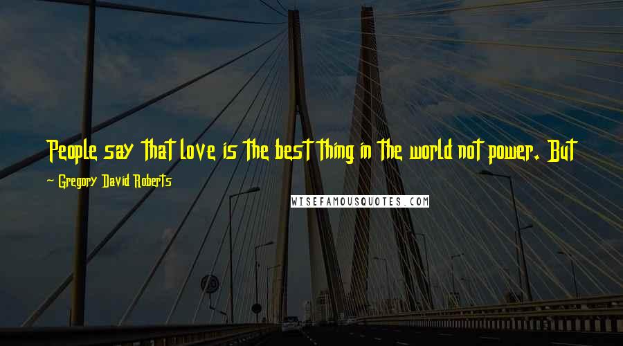 Gregory David Roberts Quotes: People say that love is the best thing in the world not power. But they are wrong. Love is the opposite of power and that's why we fear it so much.