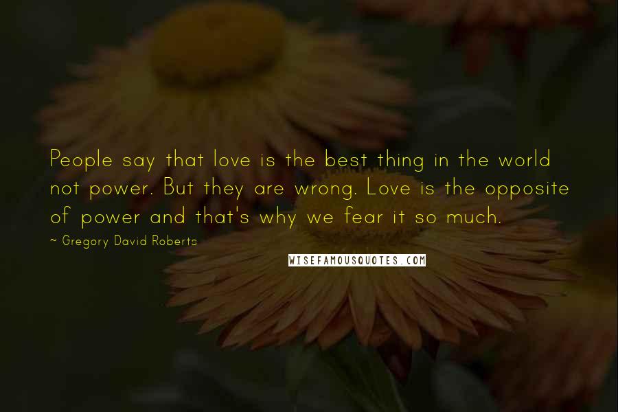 Gregory David Roberts Quotes: People say that love is the best thing in the world not power. But they are wrong. Love is the opposite of power and that's why we fear it so much.