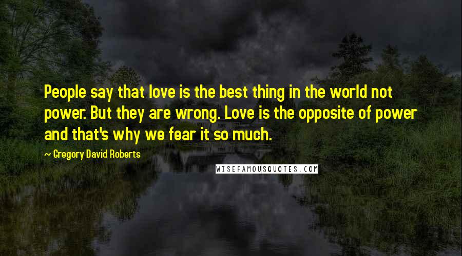 Gregory David Roberts Quotes: People say that love is the best thing in the world not power. But they are wrong. Love is the opposite of power and that's why we fear it so much.