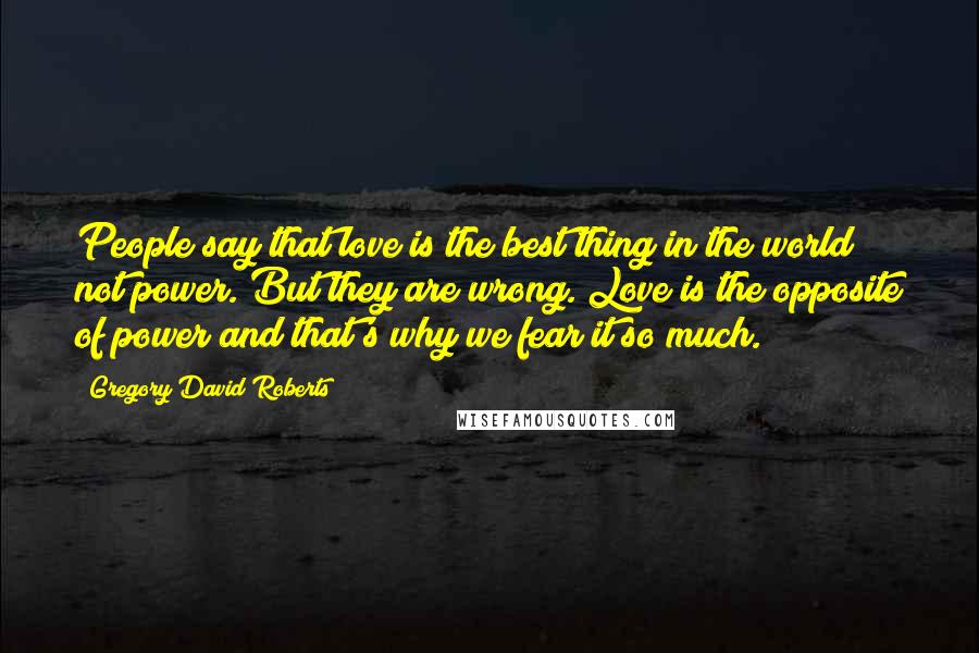 Gregory David Roberts Quotes: People say that love is the best thing in the world not power. But they are wrong. Love is the opposite of power and that's why we fear it so much.