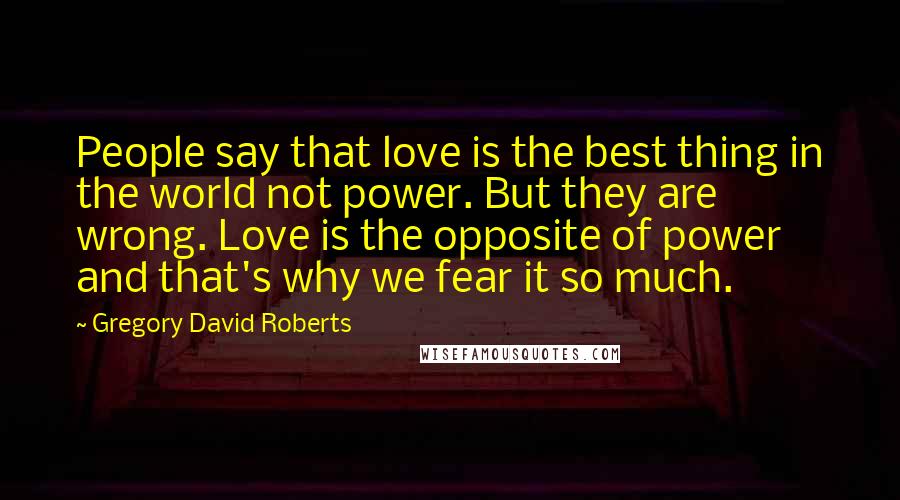 Gregory David Roberts Quotes: People say that love is the best thing in the world not power. But they are wrong. Love is the opposite of power and that's why we fear it so much.