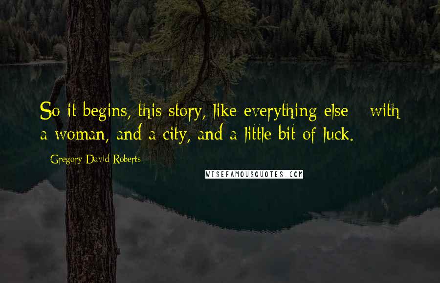 Gregory David Roberts Quotes: So it begins, this story, like everything else - with a woman, and a city, and a little bit of luck.