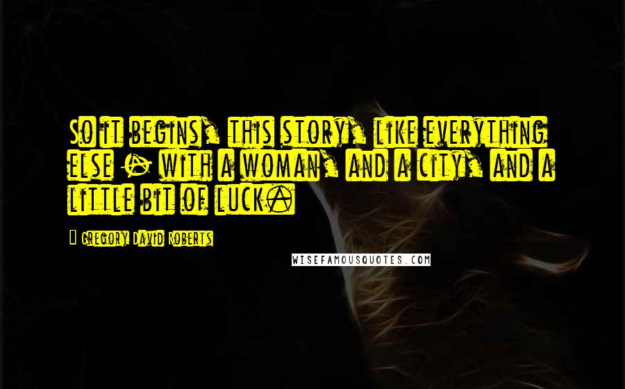 Gregory David Roberts Quotes: So it begins, this story, like everything else - with a woman, and a city, and a little bit of luck.