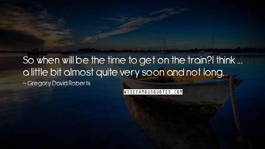 Gregory David Roberts Quotes: So when will be the time to get on the train?I think ... a little bit almost quite very soon and not long.