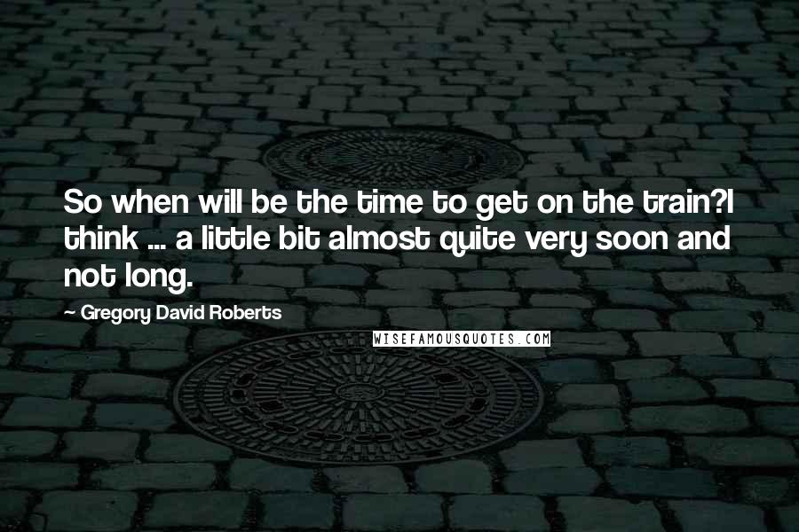 Gregory David Roberts Quotes: So when will be the time to get on the train?I think ... a little bit almost quite very soon and not long.