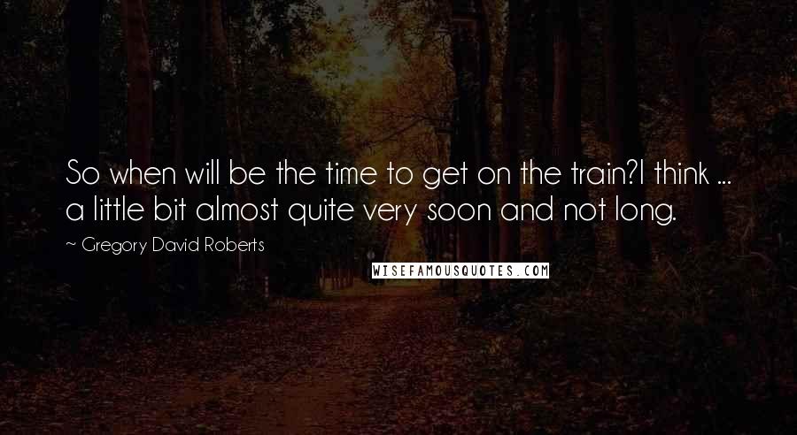 Gregory David Roberts Quotes: So when will be the time to get on the train?I think ... a little bit almost quite very soon and not long.