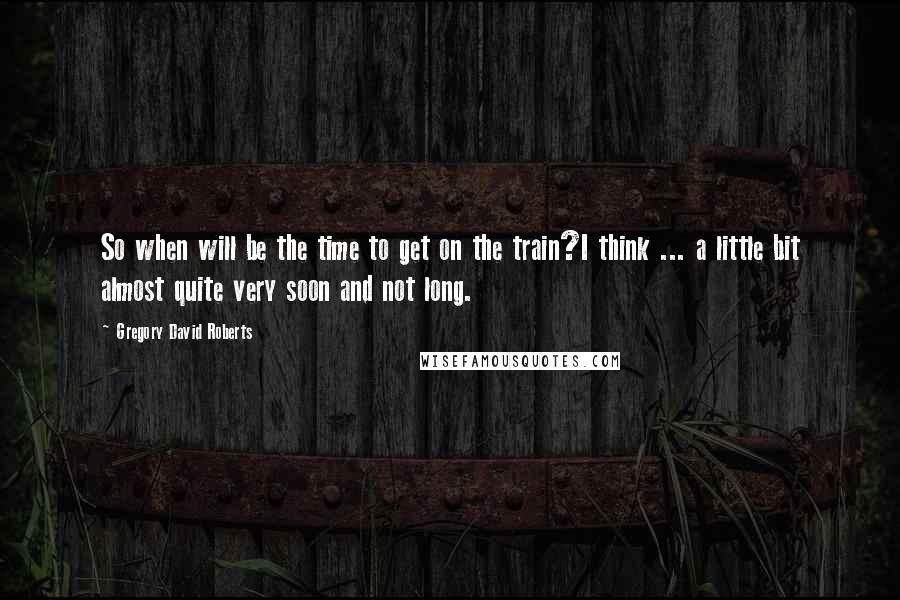 Gregory David Roberts Quotes: So when will be the time to get on the train?I think ... a little bit almost quite very soon and not long.