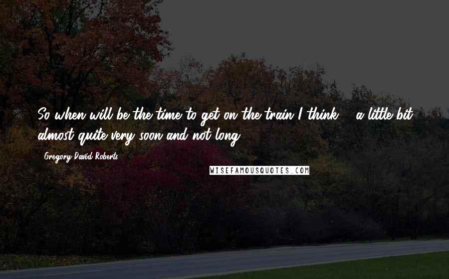 Gregory David Roberts Quotes: So when will be the time to get on the train?I think ... a little bit almost quite very soon and not long.