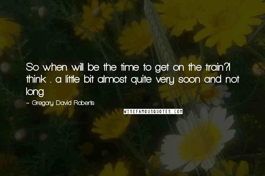 Gregory David Roberts Quotes: So when will be the time to get on the train?I think ... a little bit almost quite very soon and not long.