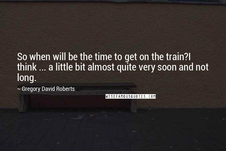 Gregory David Roberts Quotes: So when will be the time to get on the train?I think ... a little bit almost quite very soon and not long.