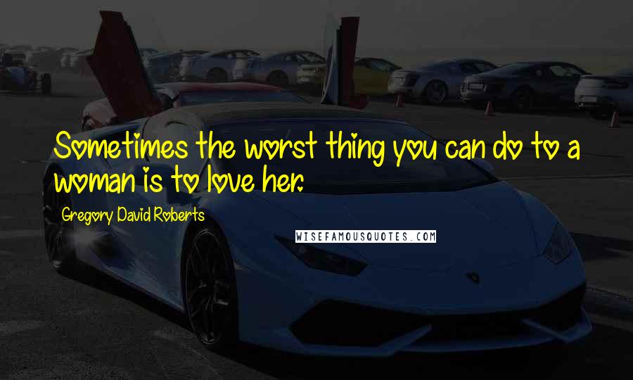 Gregory David Roberts Quotes: Sometimes the worst thing you can do to a woman is to love her.