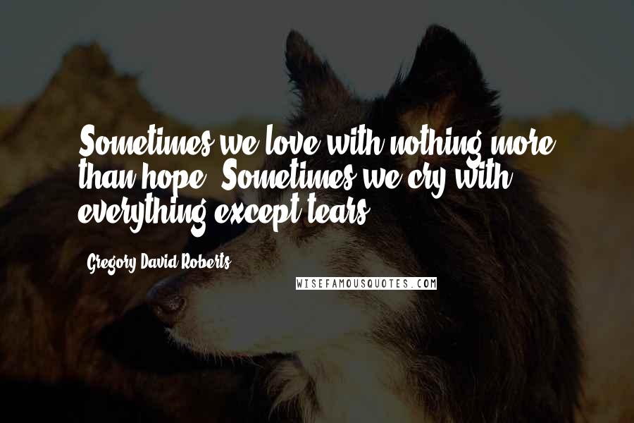 Gregory David Roberts Quotes: Sometimes we love with nothing more than hope. Sometimes we cry with everything except tears.