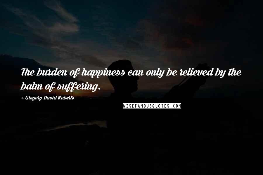 Gregory David Roberts Quotes: The burden of happiness can only be relieved by the balm of suffering.