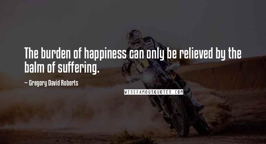 Gregory David Roberts Quotes: The burden of happiness can only be relieved by the balm of suffering.