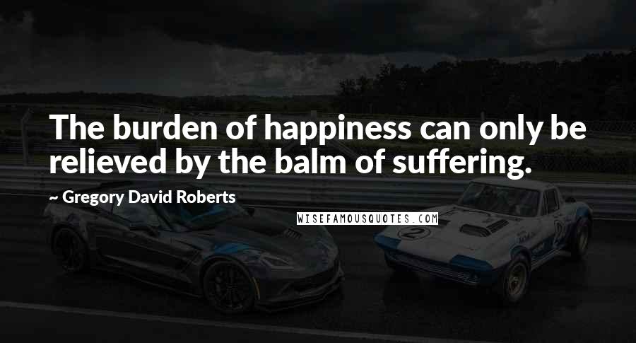 Gregory David Roberts Quotes: The burden of happiness can only be relieved by the balm of suffering.