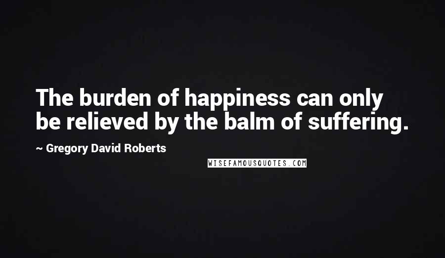 Gregory David Roberts Quotes: The burden of happiness can only be relieved by the balm of suffering.