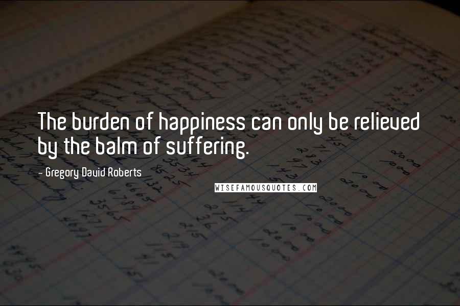 Gregory David Roberts Quotes: The burden of happiness can only be relieved by the balm of suffering.