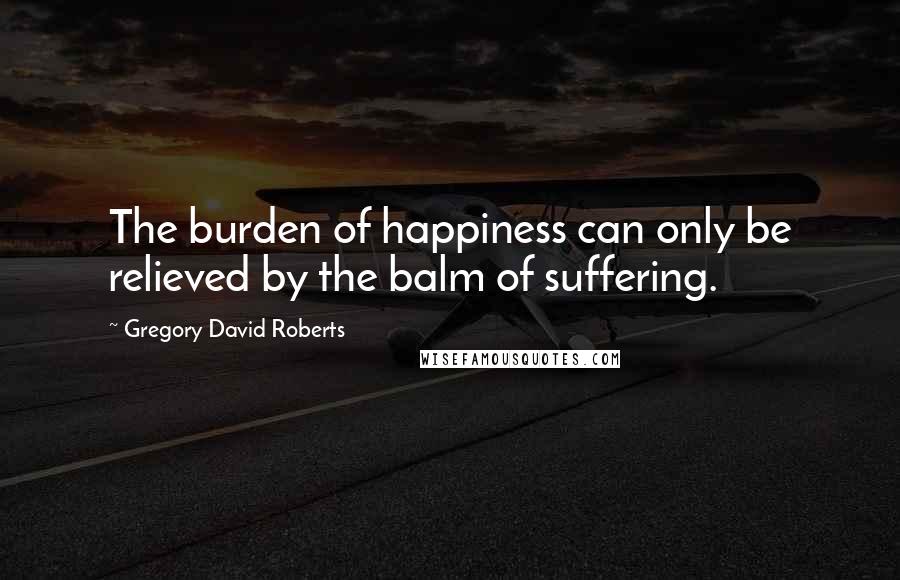 Gregory David Roberts Quotes: The burden of happiness can only be relieved by the balm of suffering.