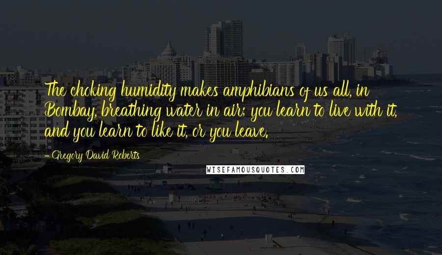 Gregory David Roberts Quotes: The choking humidity makes amphibians of us all, in Bombay, breathing water in air; you learn to live with it, and you learn to like it, or you leave.