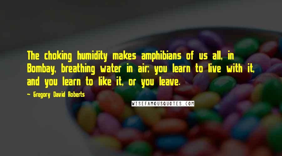 Gregory David Roberts Quotes: The choking humidity makes amphibians of us all, in Bombay, breathing water in air; you learn to live with it, and you learn to like it, or you leave.