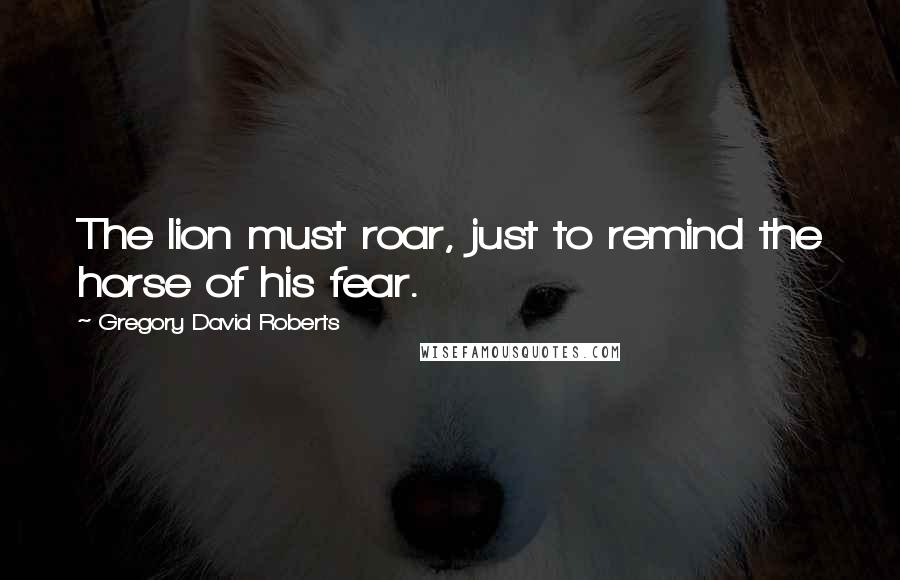 Gregory David Roberts Quotes: The lion must roar, just to remind the horse of his fear.