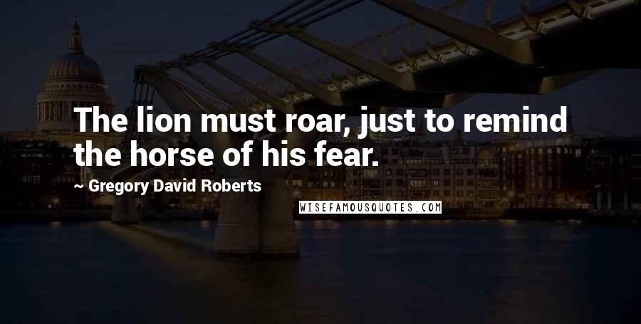 Gregory David Roberts Quotes: The lion must roar, just to remind the horse of his fear.