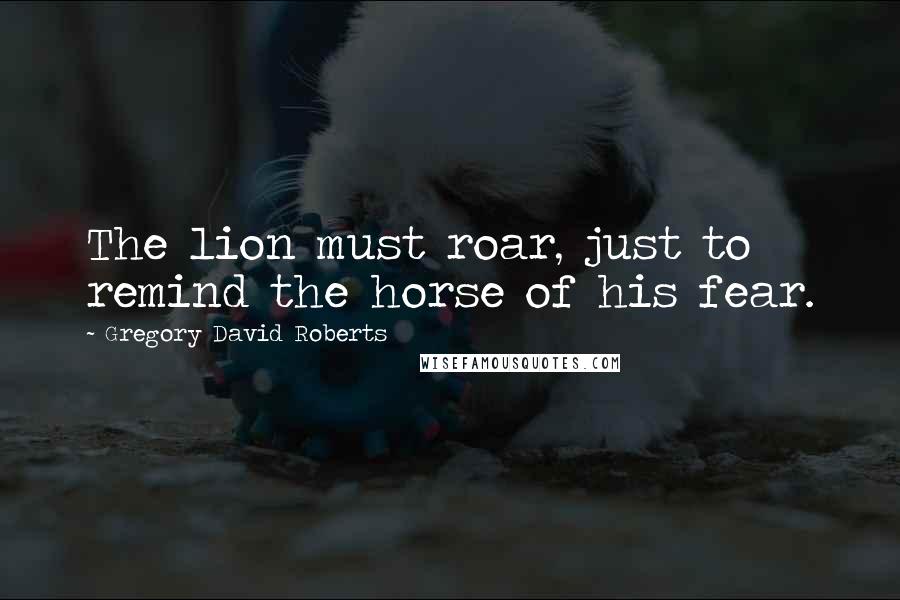 Gregory David Roberts Quotes: The lion must roar, just to remind the horse of his fear.