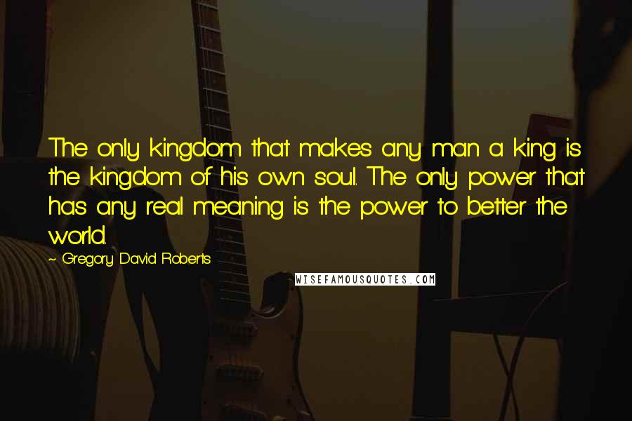 Gregory David Roberts Quotes: The only kingdom that makes any man a king is the kingdom of his own soul. The only power that has any real meaning is the power to better the world.