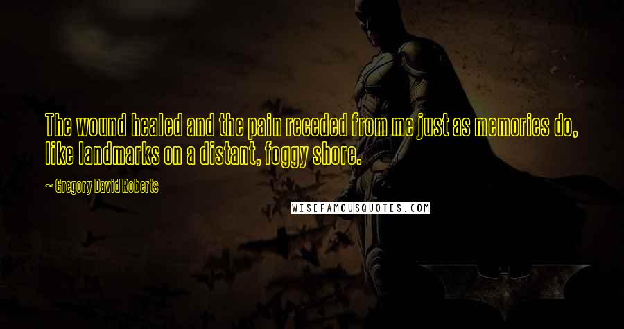 Gregory David Roberts Quotes: The wound healed and the pain receded from me just as memories do, like landmarks on a distant, foggy shore.