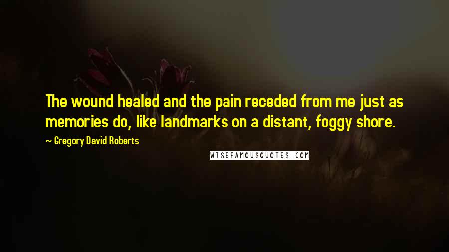 Gregory David Roberts Quotes: The wound healed and the pain receded from me just as memories do, like landmarks on a distant, foggy shore.