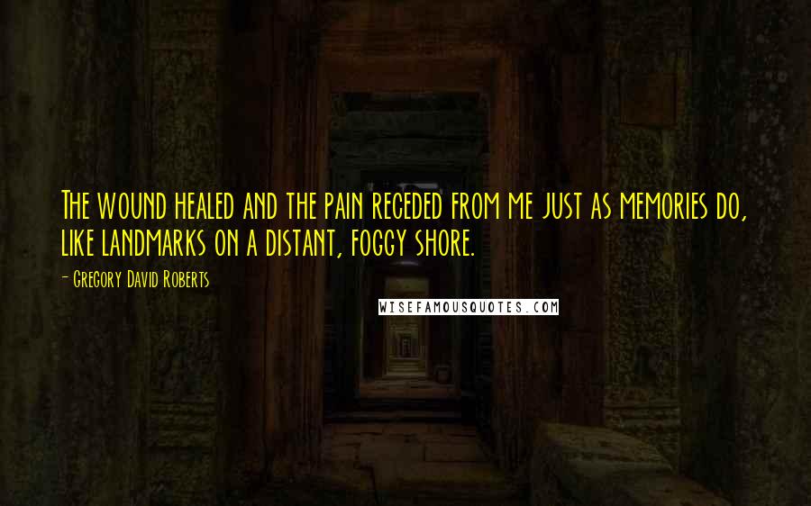 Gregory David Roberts Quotes: The wound healed and the pain receded from me just as memories do, like landmarks on a distant, foggy shore.