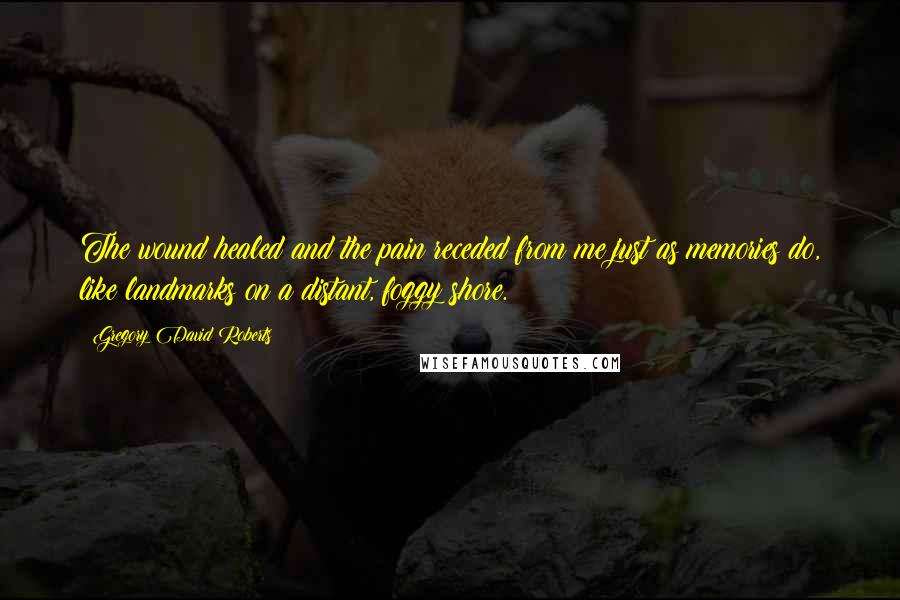 Gregory David Roberts Quotes: The wound healed and the pain receded from me just as memories do, like landmarks on a distant, foggy shore.