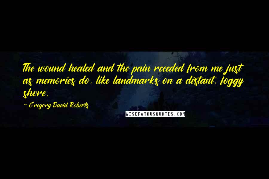 Gregory David Roberts Quotes: The wound healed and the pain receded from me just as memories do, like landmarks on a distant, foggy shore.