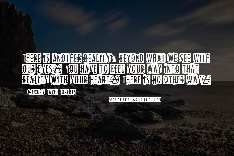 Gregory David Roberts Quotes: There is another reality, beyond what we see with our eyes. You have to feel your way into that reality with your heart. There is no other way.