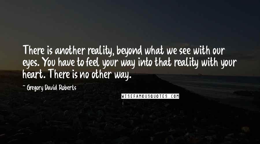 Gregory David Roberts Quotes: There is another reality, beyond what we see with our eyes. You have to feel your way into that reality with your heart. There is no other way.