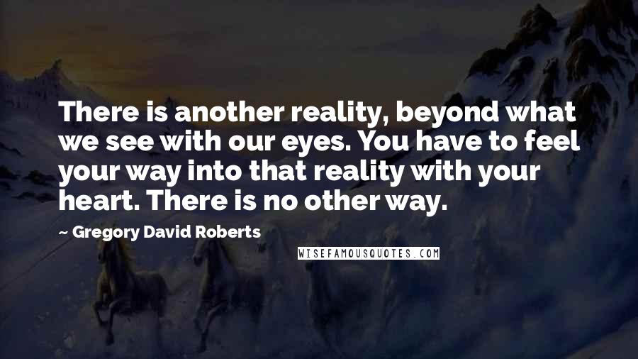 Gregory David Roberts Quotes: There is another reality, beyond what we see with our eyes. You have to feel your way into that reality with your heart. There is no other way.