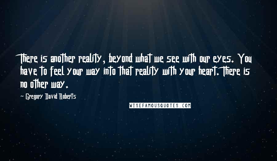 Gregory David Roberts Quotes: There is another reality, beyond what we see with our eyes. You have to feel your way into that reality with your heart. There is no other way.