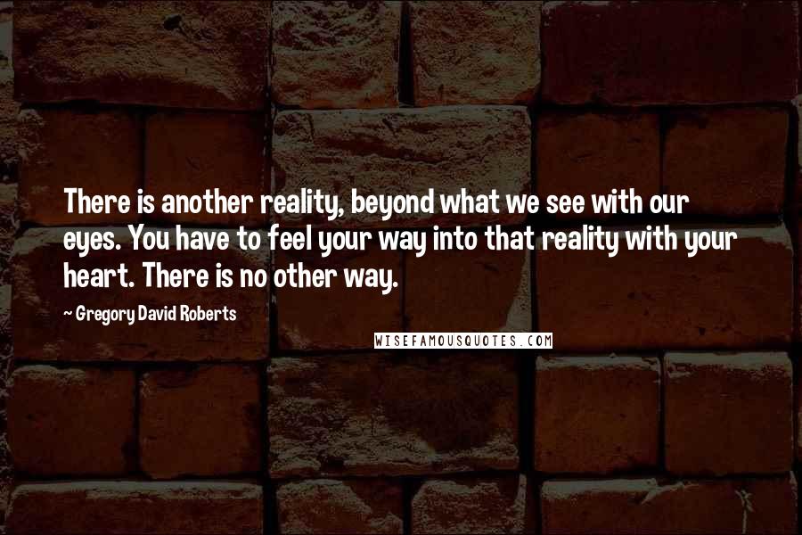 Gregory David Roberts Quotes: There is another reality, beyond what we see with our eyes. You have to feel your way into that reality with your heart. There is no other way.