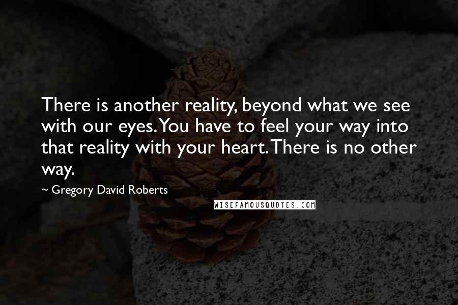 Gregory David Roberts Quotes: There is another reality, beyond what we see with our eyes. You have to feel your way into that reality with your heart. There is no other way.