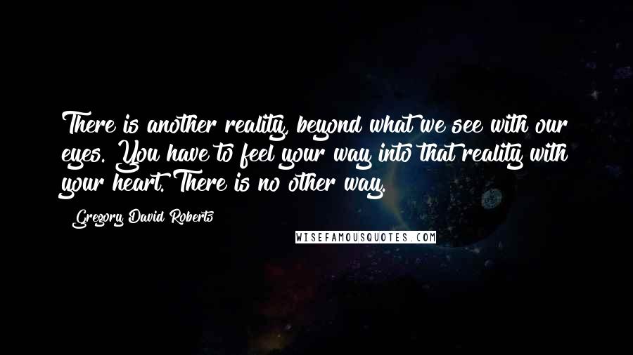 Gregory David Roberts Quotes: There is another reality, beyond what we see with our eyes. You have to feel your way into that reality with your heart. There is no other way.