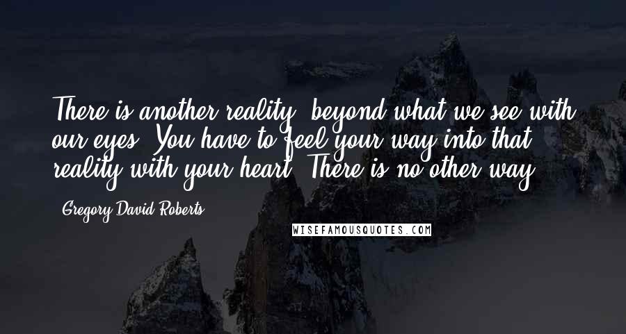 Gregory David Roberts Quotes: There is another reality, beyond what we see with our eyes. You have to feel your way into that reality with your heart. There is no other way.