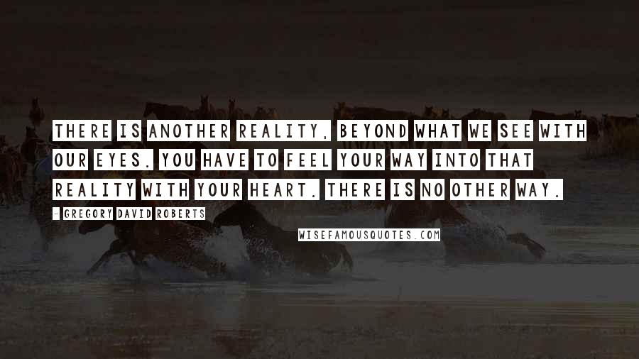 Gregory David Roberts Quotes: There is another reality, beyond what we see with our eyes. You have to feel your way into that reality with your heart. There is no other way.