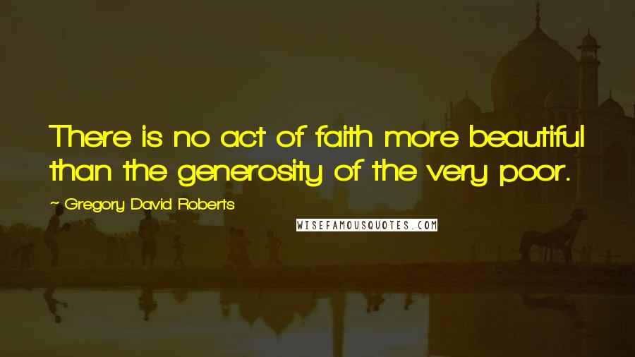 Gregory David Roberts Quotes: There is no act of faith more beautiful than the generosity of the very poor.