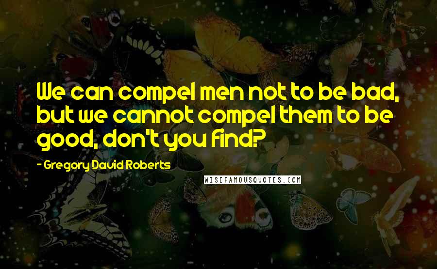 Gregory David Roberts Quotes: We can compel men not to be bad, but we cannot compel them to be good, don't you find?