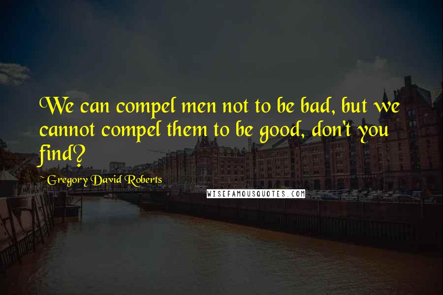 Gregory David Roberts Quotes: We can compel men not to be bad, but we cannot compel them to be good, don't you find?