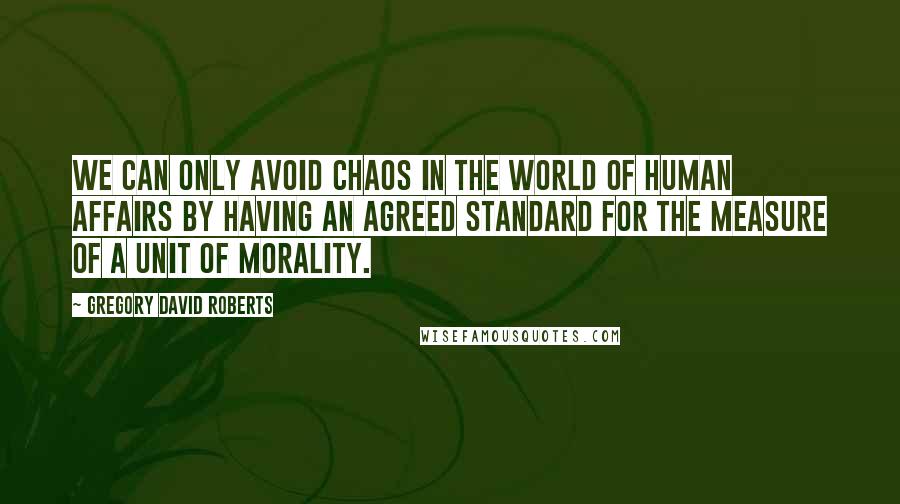 Gregory David Roberts Quotes: We can only avoid chaos in the world of human affairs by having an agreed standard for the measure of a unit of morality.