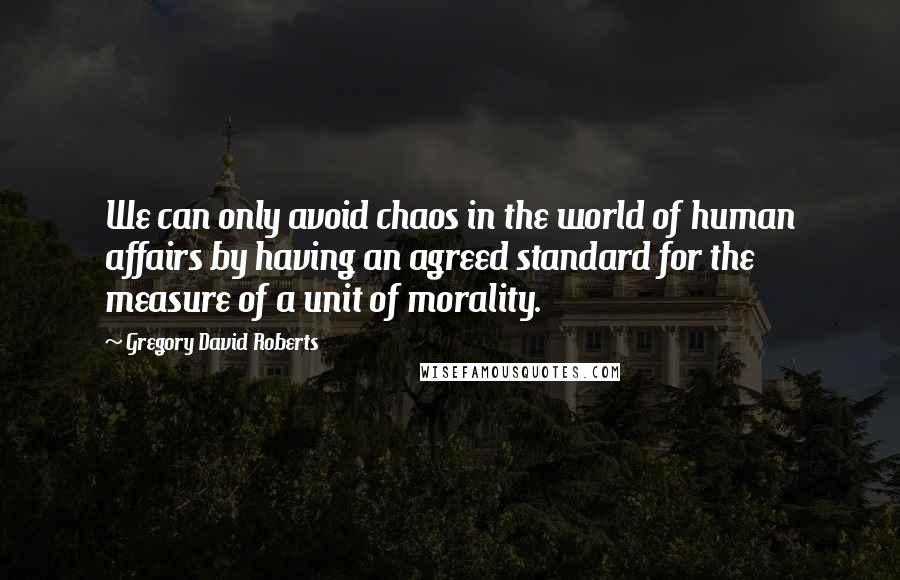 Gregory David Roberts Quotes: We can only avoid chaos in the world of human affairs by having an agreed standard for the measure of a unit of morality.