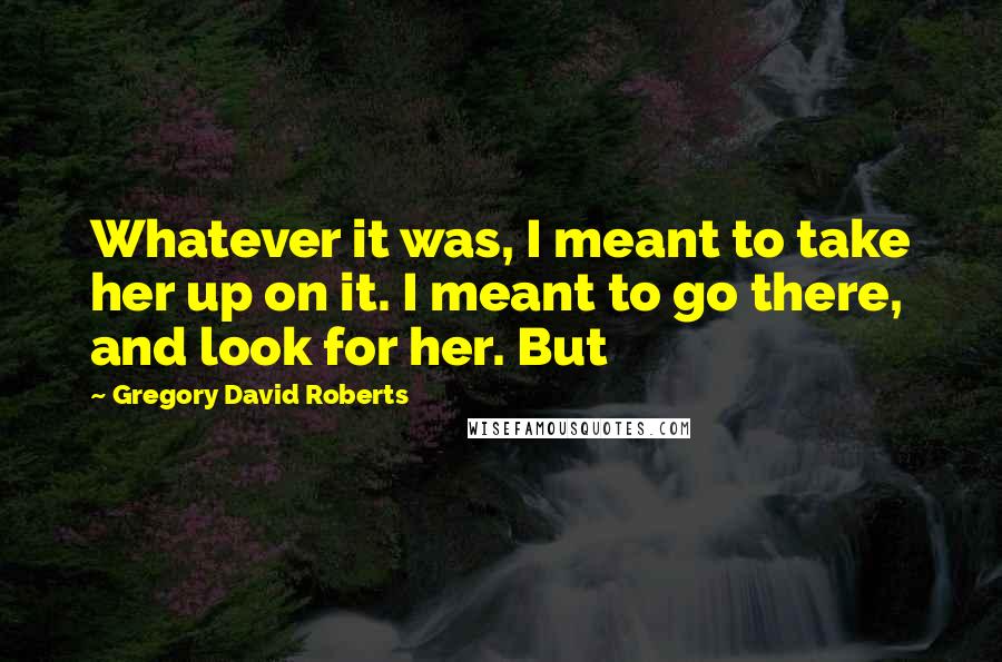 Gregory David Roberts Quotes: Whatever it was, I meant to take her up on it. I meant to go there, and look for her. But